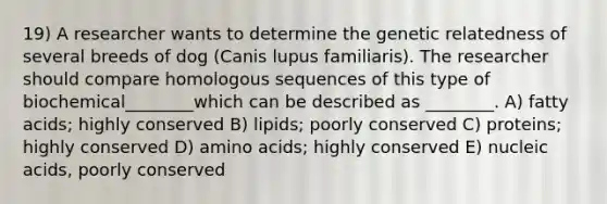 19) A researcher wants to determine the genetic relatedness of several breeds of dog (Canis lupus familiaris). The researcher should compare homologous sequences of this type of biochemical________which can be described as ________. A) fatty acids; highly conserved B) lipids; poorly conserved C) proteins; highly conserved D) amino acids; highly conserved E) nucleic acids, poorly conserved