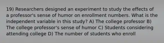 19) Researchers designed an experiment to study the effects of a professor's sense of humor on enrollment numbers. What is the independent variable in this study? A) The college professor B) The college professor's sense of humor C) Students considering attending college D) The number of students who enroll