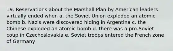 19. Reservations about the Marshall Plan by American leaders virtually ended when a. the Soviet Union exploded an atomic bomb b. Nazis were discovered hiding in Argentina c. the Chinese exploded an atomic bomb d. there was a pro-Soviet coup in Czechoslovakia e. Soviet troops entered the French zone of Germany