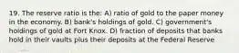 19. The reserve ratio is the: A) ratio of gold to the paper money in the economy. B) bank's holdings of gold. C) government's holdings of gold at Fort Knox. D) fraction of deposits that banks hold in their vaults plus their deposits at the Federal Reserve