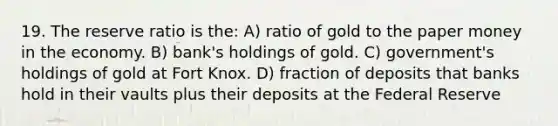 19. The reserve ratio is the: A) ratio of gold to the paper money in the economy. B) bank's holdings of gold. C) government's holdings of gold at Fort Knox. D) fraction of deposits that banks hold in their vaults plus their deposits at the Federal Reserve