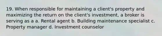 19. When responsible for maintaining a client's property and maximizing the return on the client's investment, a broker is serving as a a. Rental agent b. Building maintenance specialist c. Property manager d. Investment counselor