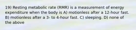 19) Resting metabolic rate (RMR) is a measurement of energy expenditure when the body is A) motionless after a 12-hour fast. B) motionless after a 3- to 4-hour fast. C) sleeping. D) none of the above