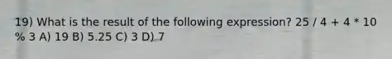 19) What is the result of the following expression? 25 / 4 + 4 * 10 % 3 A) 19 B) 5.25 C) 3 D) 7