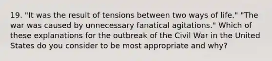 19. "It was the result of tensions between two ways of life." "The war was caused by unnecessary fanatical agitations." Which of these explanations for the outbreak of the Civil War in the United States do you consider to be most appropriate and why?