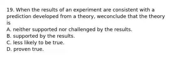 19. When the results of an experiment are consistent with a prediction developed from a theory, weconclude that the theory is A. neither supported nor challenged by the results. B. supported by the results. C. less likely to be true. D. proven true.