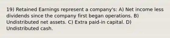 19) Retained Earnings represent a company's: A) Net income less dividends since the company first began operations. B) Undistributed net assets. C) Extra paid-in capital. D) Undistributed cash.