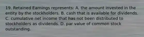 19. Retained Earnings represents: A. the amount invested in the entity by the stockholders. B. cash that is available for dividends. C. cumulative net income that has not been distributed to stockholders as dividends. D. par value of common stock outstanding.