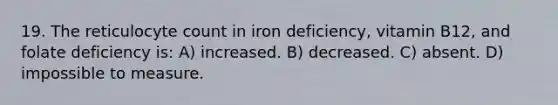 19. The reticulocyte count in iron deficiency, vitamin B12, and folate deficiency is: A) increased. B) decreased. C) absent. D) impossible to measure.