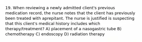 19. When reviewing a newly admitted client's previous medication record, the nurse notes that the client has previously been treated with aprepitant. The nurse is justified is suspecting that this client's medical history includes which therapy/treatment? A) placement of a nasogastric tube B) chemotherapy C) endoscopy D) radiation therapy