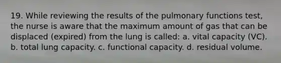 19. While reviewing the results of the pulmonary functions test, the nurse is aware that the maximum amount of gas that can be displaced (expired) from the lung is called: a. vital capacity (VC). b. total lung capacity. c. functional capacity. d. residual volume.