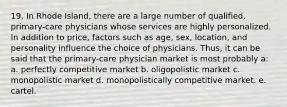 19. ​In Rhode Island, there are a large number of qualified, primary-care physicians whose services are highly personalized. In addition to price, factors such as age, sex, location, and personality influence the choice of physicians. Thus, it can be said that the primary-care physician market is most probably a: a. perfectly competitive market b. oligopolistic market c. monopolistic market d. monopolistically competitive market. e. cartel.