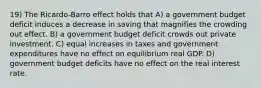 19) The Ricardo-Barro effect holds that A) a government budget deficit induces a decrease in saving that magnifies the crowding out effect. B) a government budget deficit crowds out private investment. C) equal increases in taxes and government expenditures have no effect on equilibrium real GDP. D) government budget deficits have no effect on the real interest rate.