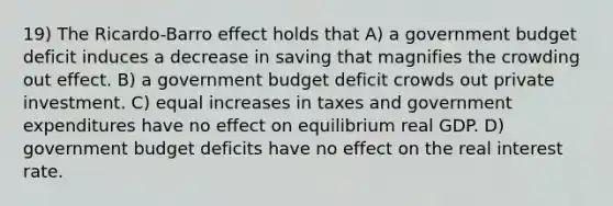 19) The Ricardo-Barro effect holds that A) a government budget deficit induces a decrease in saving that magnifies the crowding out effect. B) a government budget deficit crowds out private investment. C) equal increases in taxes and government expenditures have no effect on equilibrium real GDP. D) government budget deficits have no effect on the real interest rate.