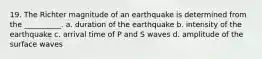 19. The Richter magnitude of an earthquake is determined from the __________. a. duration of the earthquake b. intensity of the earthquake c. arrival time of P and S waves d. amplitude of the surface waves