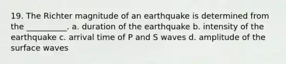 19. The Richter magnitude of an earthquake is determined from the __________. a. duration of the earthquake b. intensity of the earthquake c. arrival time of P and S waves d. amplitude of the surface waves