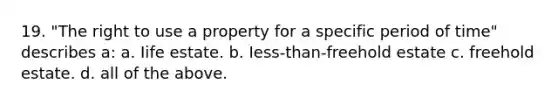 19. "The right to use a property for a specific period of time" describes a: a. Iife estate. b. Iess-than-freehold estate c. freehold estate. d. all of the above.