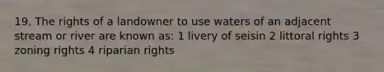 19. The rights of a landowner to use waters of an adjacent stream or river are known as: 1 livery of seisin 2 littoral rights 3 zoning rights 4 riparian rights