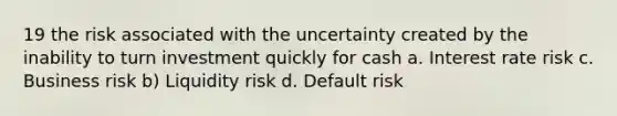 19 the risk associated with the uncertainty created by the inability to turn investment quickly for cash a. Interest rate risk c. Business risk b) Liquidity risk d. Default risk