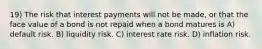 19) The risk that interest payments will not be made, or that the face value of a bond is not repaid when a bond matures is A) default risk. B) liquidity risk. C) interest rate risk. D) inflation risk.