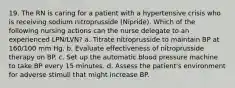 19. The RN is caring for a patient with a hypertensive crisis who is receiving sodium nitroprusside (Nipride). Which of the following nursing actions can the nurse delegate to an experienced LPN/LVN? a. Titrate nitroprusside to maintain BP at 160/100 mm Hg. b. Evaluate effectiveness of nitroprusside therapy on BP. c. Set up the automatic blood pressure machine to take BP every 15 minutes. d. Assess the patient's environment for adverse stimuli that might increase BP.