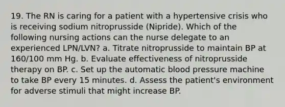 19. The RN is caring for a patient with a hypertensive crisis who is receiving sodium nitroprusside (Nipride). Which of the following nursing actions can the nurse delegate to an experienced LPN/LVN? a. Titrate nitroprusside to maintain BP at 160/100 mm Hg. b. Evaluate effectiveness of nitroprusside therapy on BP. c. Set up the automatic <a href='https://www.questionai.com/knowledge/kD0HacyPBr-blood-pressure' class='anchor-knowledge'>blood pressure</a> machine to take BP every 15 minutes. d. Assess the patient's environment for adverse stimuli that might increase BP.