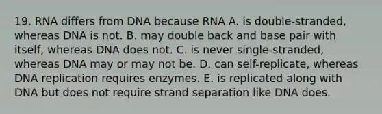 19. RNA differs from DNA because RNA A. is double-stranded, whereas DNA is not. B. may double back and base pair with itself, whereas DNA does not. C. is never single-stranded, whereas DNA may or may not be. D. can self-replicate, whereas DNA replication requires enzymes. E. is replicated along with DNA but does not require strand separation like DNA does.