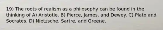 19) The roots of realism as a philosophy can be found in the thinking of A) Aristotle. B) Pierce, James, and Dewey. C) Plato and Socrates. D) Nietzsche, Sartre, and Greene.