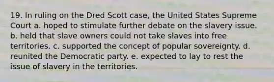 19. In ruling on the Dred Scott case, the United States Supreme Court a. hoped to stimulate further debate on the slavery issue. b. held that slave owners could not take slaves into free territories. c. supported the concept of popular sovereignty. d. reunited the Democratic party. e. expected to lay to rest the issue of slavery in the territories.