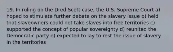 19. In ruling on the Dred Scott case, the U.S. Supreme Court a) hoped to stimulate further debate on the slavery issue b) held that slaveowners could not take slaves into free territories c) supported the concept of popular sovereignty d) reunited the Democratic party e) expected to lay to rest the issue of slavery in the territories