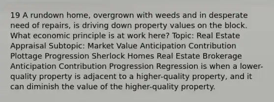 19 A rundown home, overgrown with weeds and in desperate need of repairs, is driving down property values on the block. What economic principle is at work here? Topic: Real Estate Appraisal Subtopic: Market Value Anticipation Contribution Plottage Progression Sherlock Homes Real Estate Brokerage Anticipation Contribution Progression Regression is when a lower-quality property is adjacent to a higher-quality property, and it can diminish the value of the higher-quality property.