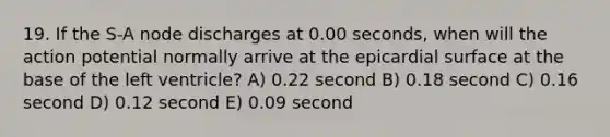 19. If the S-A node discharges at 0.00 seconds, when will the action potential normally arrive at the epicardial surface at the base of the left ventricle? A) 0.22 second B) 0.18 second C) 0.16 second D) 0.12 second E) 0.09 second