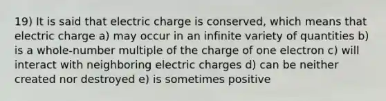 19) It is said that electric charge is conserved, which means that electric charge a) may occur in an infinite variety of quantities b) is a whole-number multiple of the charge of one electron c) will interact with neighboring electric charges d) can be neither created nor destroyed e) is sometimes positive