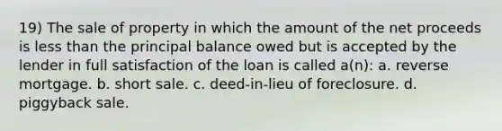 19) The sale of property in which the amount of the net proceeds is less than the principal balance owed but is accepted by the lender in full satisfaction of the loan is called a(n): a. reverse mortgage. b. short sale. c. deed-in-lieu of foreclosure. d. piggyback sale.