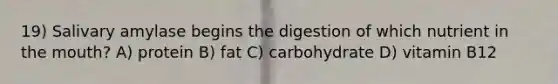 19) Salivary amylase begins the digestion of which nutrient in the mouth? A) protein B) fat C) carbohydrate D) vitamin B12