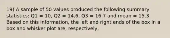 19) A sample of 50 values produced the following summary statistics: Q1 = 10, Q2 = 14.6, Q3 = 16.7 and mean = 15.3 Based on this information, the left and right ends of the box in a box and whisker plot are, respectively,