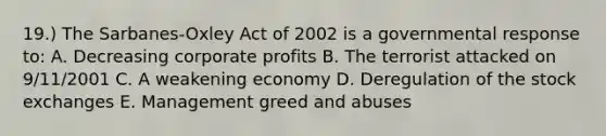 19.) The Sarbanes-Oxley Act of 2002 is a governmental response to: A. Decreasing corporate profits B. The terrorist attacked on 9/11/2001 C. A weakening economy D. Deregulation of the stock exchanges E. Management greed and abuses