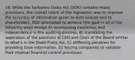 19. While the Sarbanes-Oxley Act (SOX) contains many provisions, the overall intent of the legislation was to improve the accuracy of information given to both boards and to shareholders. SOX attempted to achieve this goal in all of the following ways except A) overhauling incentives and independence in the auditing process. B) mandating the separation of the positions of CEO and Chair of the Board similar to what's in the Dodd-Frank Act. C) stiffening penalties for providing false information. D) forcing companies to validate their internal financial control processes.