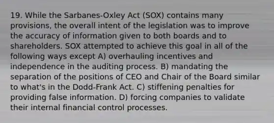 19. While the Sarbanes-Oxley Act (SOX) contains many provisions, the overall intent of the legislation was to improve the accuracy of information given to both boards and to shareholders. SOX attempted to achieve this goal in all of the following ways except A) overhauling incentives and independence in the auditing process. B) mandating the separation of the positions of CEO and Chair of the Board similar to what's in the Dodd-Frank Act. C) stiffening penalties for providing false information. D) forcing companies to validate their internal financial control processes.