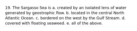 19. The Sargasso Sea is a. created by an isolated lens of water generated by geostrophic flow. b. located in the central North Atlantic Ocean. c. bordered on the west by the Gulf Stream. d. covered with floating seaweed. e. all of the above.