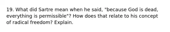 19. What did Sartre mean when he said, "because God is dead, everything is permissible"? How does that relate to his concept of radical freedom? Explain.