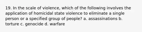 19. In the scale of violence, which of the following involves the application of homicidal state violence to eliminate a single person or a specified group of people? a. assassinations b. torture c. genocide d. warfare