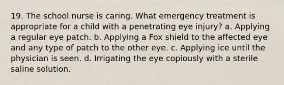 19. The school nurse is caring. What emergency treatment is appropriate for a child with a penetrating eye injury? a. Applying a regular eye patch. b. Applying a Fox shield to the affected eye and any type of patch to the other eye. c. Applying ice until the physician is seen. d. Irrigating the eye copiously with a sterile saline solution.