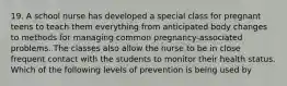 19. A school nurse has developed a special class for pregnant teens to teach them everything from anticipated body changes to methods for managing common pregnancy-associated problems. The classes also allow the nurse to be in close frequent contact with the students to monitor their health status. Which of the following levels of prevention is being used by