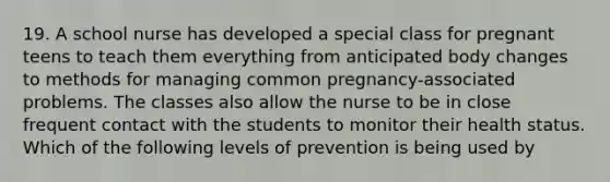 19. A school nurse has developed a special class for pregnant teens to teach them everything from anticipated body changes to methods for managing common pregnancy-associated problems. The classes also allow the nurse to be in close frequent contact with the students to monitor their health status. Which of the following levels of prevention is being used by