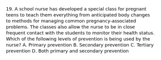 19. A school nurse has developed a special class for pregnant teens to teach them everything from anticipated body changes to methods for managing common pregnancy-associated problems. The classes also allow the nurse to be in close frequent contact with the students to monitor their health status. Which of the following levels of prevention is being used by the nurse? A. Primary prevention B. Secondary prevention C. Tertiary prevention D. Both primary and secondary prevention