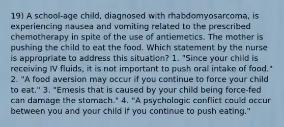 19) A school-age child, diagnosed with rhabdomyosarcoma, is experiencing nausea and vomiting related to the prescribed chemotherapy in spite of the use of antiemetics. The mother is pushing the child to eat the food. Which statement by the nurse is appropriate to address this situation? 1. "Since your child is receiving IV fluids, it is not important to push oral intake of food." 2. "A food aversion may occur if you continue to force your child to eat." 3. "Emesis that is caused by your child being force-fed can damage the stomach." 4. "A psychologic conflict could occur between you and your child if you continue to push eating."