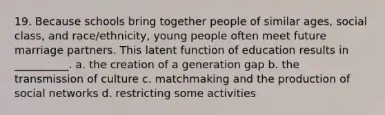 19. Because schools bring together people of similar ages, social class, and race/ethnicity, young people often meet future marriage partners. This latent function of education results in __________. a. the creation of a generation gap b. the transmission of culture c. matchmaking and the production of social networks d. restricting some activities