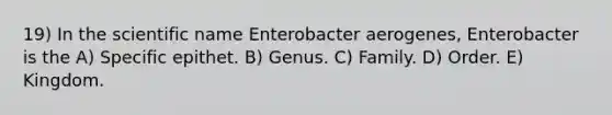 19) In the scientific name Enterobacter aerogenes, Enterobacter is the A) Specific epithet. B) Genus. C) Family. D) Order. E) Kingdom.