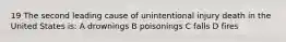 19 The second leading cause of unintentional injury death in the United States is: A drownings B poisonings C falls D fires